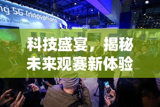 科技盛宴揭秘未来观赛体验，中锦赛半决赛实时直播互动系统升级亮相，2024新体验震撼来袭！