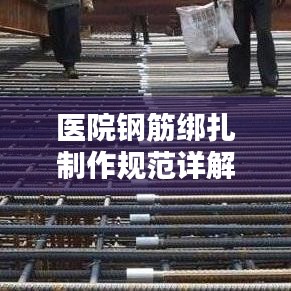 医院钢筋绑扎制作规范详解，专业标准，安全施工保障