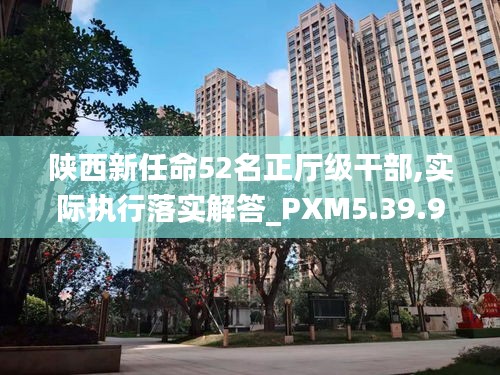 陕西新任命52名正厅级干部,实际执行落实解答_PXM5.39.91炼骨境