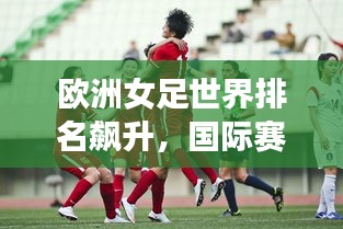 欧洲女足世界排名飙升，国际赛场上的耀眼表现引人瞩目